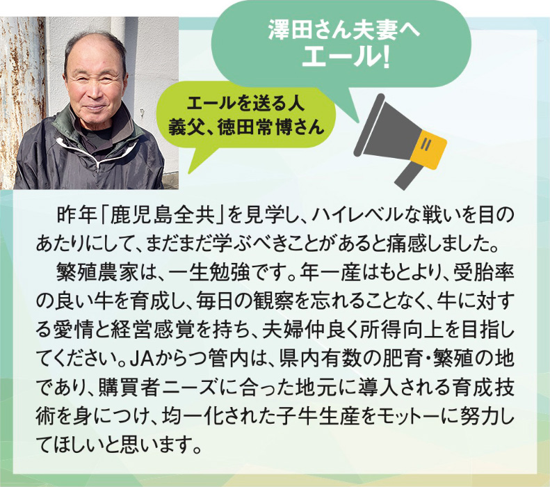 澤田さん夫妻へエール！
エールを送る人
義父、徳田常博さん

　昨年「鹿児島全共」を見学し、ハイレベルな戦いを目のあたりにして、まだまだ学ぶべきことがあると痛感しました。
　繁殖農家は、一生勉強です。年一産はもとより、受胎率の良い牛を育成し、毎日の観察を忘れることなく、牛に対する愛情と経営感覚を持ち、夫婦仲良く所得向上を目指してください。ＪＡからつ管内は、県内有数の肥育・繁殖の地であり、購買者ニーズに合った地元に導入される育成技術を身につけ、均一化された子牛生産をモットーに努力してほしいと思います。