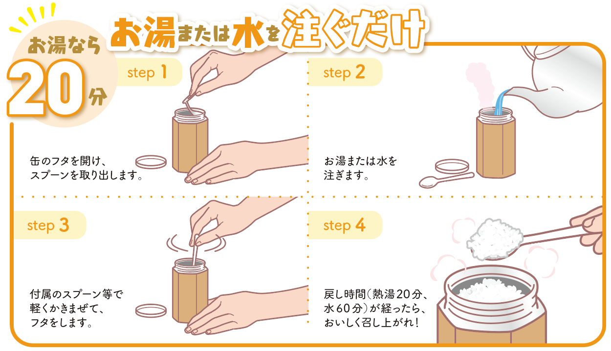 step 1
缶のフタを開け、スプーンを取り出します。
step 2
お湯または水を注ぎます。
step 3
付属のスプーン等で軽くかきまぜて、フタをします。
step 4
戻し時間（熱湯20分、水60分）が経ったら、おいしく召し上がれ！
